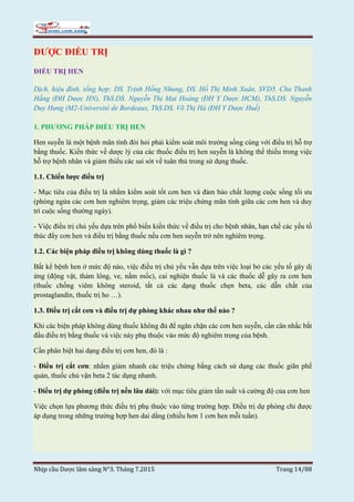 Nhịp cầu Dược lâm sàng N°3. Tháng 7.2015 Trang 14/88
DƯỢC ĐIỀU TRỊ
ĐIỀU TRỊ HEN
Dịch, hiệu đính, tổng hợp: DS. Trịnh Hồng Nhung, DS. Hồ Thị Minh Xuân, SVD5. Chu Thanh
Hằng (ĐH Dược HN), ThS.DS. Nguyễn Thị Mai Hoàng (ĐH Y Dược HCM), ThS.DS. Nguyễn
Duy Hưng (M2-Université de Bordeaux, ThS.DS. Võ Thị Hà (ĐH Y Dược Huế)
1. PHƯƠNG PHÁP ĐIỀU TRỊ HEN
Hen suyễn là một bệnh mãn tính đòi hỏi phải kiểm soát môi trường sống cùng với điều trị hỗ trợ
bằng thuốc. Kiến thức về dược lý của các thuốc điều trị hen suyễn là không thể thiếu trong việc
hỗ trợ bệnh nhân và giảm thiểu các sai sót về tuân thủ trong sử dụng thuốc.
1.1. Chiến lược điều trị
- Mục tiêu của điều trị là nhằm kiểm soát tốt cơn hen và đảm bảo chất lượng cuộc sống tối ưu
(phòng ngừa các cơn hen nghiêm trọng, giảm các triệu chứng mãn tính giữa các cơn hen và duy
trì cuộc sống thường ngày).
- Việc điều trị chủ yếu dựa trên phổ biến kiến thức về điều trị cho bệnh nhân, hạn chế các yếu tố
thúc đẩy cơn hen và điều trị bằng thuốc nếu cơn hen suyễn trở nên nghiêm trọng.
1.2. Các biện pháp điều trị không dùng thuốc là gì ?
Bất kể bệnh hen ở mức độ nào, việc điều trị chủ yếu vẫn dựa trên việc loại bỏ các yếu tố gây dị
ứng (động vật, thảm lông, ve, nấm mốc), cai nghiện thuốc lá và các thuốc dễ gây ra cơn hen
(thuốc chống viêm không steroid, tất cả các dạng thuốc chẹn beta, các dẫn chất của
prostaglandin, thuốc trị ho …).
1.3. Điều trị cắt cơn và điều trị dự phòng khác nhau như thế nào ?
Khi các biện pháp không dùng thuốc không đủ để ngăn chặn các cơn hen suyễn, cần cân nhắc bắt
đầu điều trị bằng thuốc và việc này phụ thuộc vào mức độ nghiêm trọng của bệnh.
Cần phân biệt hai dạng điều trị cơn hen, đó là :
- Điều trị cắt cơn: nhằm giảm nhanh các triệu chứng bằng cách sử dụng các thuốc giãn phế
quản, thuốc chủ vận beta 2 tác dụng nhanh.
- Điều trị dự phòng (điều trị nền lâu dài): với mục tiêu giảm tần suất và cường độ của cơn hen
Việc chọn lựa phương thức điều trị phụ thuộc vào từng trường hợp. Điều trị dự phòng chỉ được
áp dụng trong những trường hợp hen dai dẳng (nhiều hơn 1 cơn hen mỗi tuần).
 