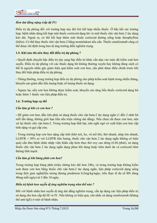 Nhịp cầu Dược lâm sàng N°3. Tháng 7.2015 Trang 16/88
Hen dai dẳng nặng (cấp độ IV)
Điều trị dự phòng đối với trường hợp này đòi hỏi kết hợp nhiều thuốc. Ở hầu hết các trường
hợp, bệnh nhân dùng kết hợp một thuốc corticoid dạng hít và một thuốc chủ vận beta 2 tác dụng
kéo dài. Ngoài ra, có thể kết hợp thêm một thuốc corticoid đường uống hoặc theophylline
(hiếm). Có thể thay thuốc chủ vận beta-2 bằng montelukast nếu cần. Thuốc omalizumab cũng có
thể được chỉ định trong hen dị ứng trường diễn nghiêm trọng.
1.5. Khi nào thì nên thay đổi điều trị dự phòng ?
- Quyết định chuyển bậc điều trị này sang bậc điều trị khác cần dựa vào mức độ kiểm soát hen
suyễn. Điều trị dự phòng với các thuốc dạng hít không thường xuyên hay không đúng cách có
thể là nguyên nhân gây giảm hiệu quả kiểm soát cơn hen, cần phải được điều chỉnh truớc khi
thay đổi biện pháp điều trị dự phòng.
- Thông thường, trong trường hợp điều trị dự phòng cho phép kiểm soát bệnh trong nhiều tháng,
khuyến cáo giảm dần liều lượng hoặc số lượng thuốc sử dụng.
- Ngược lại, nếu cơn hen không được kiểm soát, khuyến cáo tăng liều thuốc corticoid dạng hít
hoặc thêm 1 thuốc vào liệu pháp điều trị.
1.6. Trường hợp cụ thể
Cần làm gì khi có cơn hen ?
- Để giảm cơn hen, đầu tiên phải sử dụng thuốc chủ vận beta-2 tác dụng ngắn (1 đến 2 nhát hít
mỗi lần dùng, không giới hạn liều nếu triệu chứng dai dẳng). Nếu chưa cắt được cơn hen, nên
xịt lại thuốc chủ vận beta-2. Trong trường hợp thất bại, nên nghi ngờ có xuất hiện cơn hen cấp
tính nặng và gọi cấp cứu.
- Trong trường hợp cơn hen nặng cấp tính (khó nói, ho, vã mồ hôi, thở nhanh, nhịp tim nhanh,
LLĐTR < 30% so với LLĐTR tiên lượng, thuốc chủ vận beta 2 tác dụng ngắn không có hiệu
quả) cần đưa bệnh nhân nhập viện khẩn cấp kèm theo thở oxy cao dòng (6-8L/phút), sử dụng
thuốc chủ vận beta 2 tác dụng ngắn dạng phun khí dung hoặc tiêm dưới da và corticoid tiêm
đường tĩnh mạch.
Cần làm gì khi bùng phát cơn hen?
Trong truờng hợp bùng phát (triệu chứng kéo dài hơn 24h), và trong trường hợp không kiểm
soát được cơn hen bằng thuốc chủ vận beta-2 tác dụng ngắn, liệu pháp corticoid dạng uống
trong thời gian ngắn(liều tương đương prednison 0,5mg/kg/ngày, trên thực tế đa số BN dùng
40mg mỗi ngày) từ 5 đến 10 ngày.
Điều trị bệnh hen suyễn dị ứng nghiêm trọng như thế nào ?
Đối với bệnh nhân hen suyễn dị ứng dai dẳng nghiêm trọng, cần áp dụng các liệu pháp điều trị
sử dụng cho hen cấp độ III và IV. Nếu không có hiệu quả, cân nhắc sử dụng omalizumab (kháng
thể anti-IgE) ở một số bệnh nhân.
 