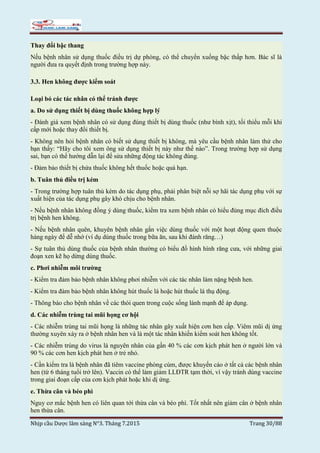 Nhịp cầu Dược lâm sàng N°3. Tháng 7.2015 Trang 30/88
Thay đổi bậc thang
Nếu bệnh nhân sử dụng thuốc điều trị dự phòng, có thể chuyển xuống bậc thấp hơn. Bác sĩ là
người đưa ra quyết định trong trường hợp này.
3.3. Hen không được kiểm soát
Loại bỏ các tác nhân có thể tránh được
a. Do sử dụng thiết bị dùng thuốc không hợp lý
- Đánh giá xem bệnh nhân có sử dụng đúng thiết bị dùng thuốc (như bình xịt), tối thiểu mỗi khi
cấp mới hoặc thay đổi thiết bị.
- Không nên hỏi bệnh nhân có biết sử dụng thiết bị không, mà yêu cầu bệnh nhân làm thử cho
bạn thấy: “Hãy cho tôi xem ông sử dụng thiết bị này như thế nào”. Trong trường hợp sử dụng
sai, bạn có thể hướng dẫn lại để sửa những động tác không đúng.
- Đảm bảo thiết bị chứa thuốc không hết thuốc hoặc quá hạn.
b. Tuân thủ điều trị kém
- Trong trường hợp tuân thủ kém do tác dụng phụ, phải phân biệt nỗi sợ hãi tác dụng phụ với sự
xuất hiện của tác dụng phụ gây khó chịu cho bệnh nhân.
- Nếu bệnh nhân không đồng ý dùng thuốc, kiểm tra xem bệnh nhân có hiểu đúng mục đích điều
trị bệnh hen không.
- Nếu bệnh nhân quên, khuyên bệnh nhân gắn việc dùng thuốc với một hoạt động quen thuộc
hàng ngày để dễ nhớ (ví dụ dùng thuốc trong bữa ăn, sau khi đánh răng…)
- Sự tuân thủ dùng thuốc của bệnh nhân thường có biểu đồ hình hình răng cưa, với những giai
đoạn xen kẽ họ dừng dùng thuốc.
c. Phơi nhiễm môi trường
- Kiểm tra đảm bảo bệnh nhân không phơi nhiễm với các tác nhân làm nặng bệnh hen.
- Kiểm tra đảm bảo bệnh nhân không hút thuốc lá hoặc hút thuốc lá thụ động.
- Thông báo cho bệnh nhân về các thói quen trong cuộc sống lành mạnh để áp dụng.
d. Các nhiễm trùng tai mũi họng cơ hội
- Các nhiễm trùng tai mũi họng là những tác nhân gây xuất hiện cơn hen cấp. Viêm mũi dị ứng
thường xuyên xảy ra ở bệnh nhân hen và là một tác nhân khiến kiểm soát hen không tốt.
- Các nhiễm trùng do virus là nguyên nhân của gần 40 % các cơn kịch phát hen ở người lớn và
90 % các cơn hen kịch phát hen ở trẻ nhỏ.
- Cần kiểm tra là bệnh nhân đã tiêm vaccine phòng cúm, được khuyến cáo ở tất cả các bệnh nhân
hen (từ 6 tháng tuổi trở lên). Vaccin có thể làm giảm LLĐTR tạm thời, vì vậy tránh dùng vaccine
trong giai đoạn cấp của cơn kịch phát hoặc khi dị ứng.
e. Thừa cân và béo phì
Nguy cơ mắc bệnh hen có liên quan tới thừa cân và béo phì. Tốt nhất nên giảm cân ở bệnh nhân
hen thừa cân.
 