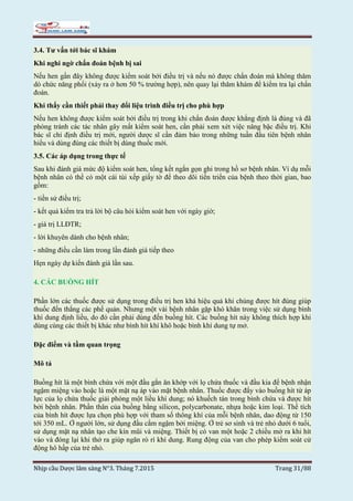 Nhịp cầu Dược lâm sàng N°3. Tháng 7.2015 Trang 31/88
3.4. Tư vấn tới bác sĩ khám
Khi nghi ngờ chẩn đoán bệnh bị sai
Nếu hen gần đây không được kiểm soát bởi điều trị và nếu nó được chẩn đoán mà không thăm
dò chức năng phổi (xảy ra ở hơn 50 % trường hợp), nên quay lại thăm khám để kiểm tra lại chẩn
đoán.
Khi thấy cần thiết phải thay đổi liệu trình điều trị cho phù hợp
Nếu hen không được kiểm soát bởi điều trị trong khi chẩn đoán được khẳng định là đúng và đã
phòng tránh các tác nhân gây mất kiểm soát hen, cần phải xem xét việc nâng bậc điều trị. Khi
bác sĩ chỉ định điều trị mới, người dược sĩ cần đảm bảo trong những tuần đầu tiên bệnh nhân
hiểu và dùng đúng các thiết bị dùng thuốc mới.
3.5. Các áp dụng trong thực tế
Sau khi đánh giá mức độ kiểm soát hen, tổng kết ngắn gọn ghi trong hồ sơ bệnh nhân. Ví dụ mỗi
bệnh nhân có thể có một cái túi xếp giấy tờ để theo dõi tiến triển của bệnh theo thời gian, bao
gồm:
- tiền sử điều trị;
- kết quả kiểm tra trả lời bộ câu hỏi kiểm soát hen với ngày giờ;
- giá trị LLĐTR;
- lời khuyên dành cho bệnh nhân;
- những điều cần làm trong lần đánh giá tiếp theo
Hẹn ngày dự kiến đánh giá lần sau.
4. CÁC BUỒNG HÍT
Phần lớn các thuốc được sử dụng trong điều trị hen khá hiệu quả khi chúng được hít đúng giúp
thuốc đến thẳng các phế quản. Nhưng một vài bệnh nhân gặp khó khăn trong việc sử dụng bình
khí dung định liều, do đó cần phải dùng đến buồng hít. Các buồng hít này không thích hợp khi
dùng cùng các thiết bị khác như bình hít khí khô hoặc bình khí dung tự mở.
Đặc điểm và tầm quan trọng
Mô tả
Buồng hít là một bình chứa với một đầu gắn ăn khớp với lọ chứa thuốc và đầu kia để bệnh nhận
ngậm miệng vào hoặc là một mặt nạ áp vào mặt bệnh nhân. Thuốc được đẩy vào buồng hít từ áp
lực của lọ chứa thuốc giải phóng một liều khí dung; nó khuếch tán trong bình chứa và được hít
bởi bệnh nhân. Phần thân của buồng bằng silicon, polycarbonate, nhựa hoặc kim loại. Thể tích
của bình hít được lựa chọn phù hợp với tham số thông khí của mỗi bệnh nhân, dao động từ 150
tới 350 mL. Ở người lớn, sử dụng đầu cắm ngậm bởi miệng. Ở trẻ sơ sinh và trẻ nhỏ dưới 6 tuổi,
sử dụng mặt nạ nhân tạo che kín mũi và miệng. Thiết bị có van một hoặc 2 chiều mở ra khi hít
vào và đóng lại khi thở ra giúp ngăn rò rì khí dung. Rung động của van cho phép kiểm soát cử
động hô hấp của trẻ nhỏ.
 