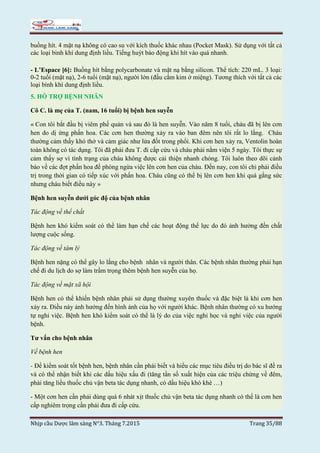 Nhịp cầu Dược lâm sàng N°3. Tháng 7.2015 Trang 35/88
buồng hít. 4 mặt nạ không có cao su với kích thuốc khác nhau (Pocket Mask). Sử dụng với tất cả
các loại bình khí dung định liều. Tiếng huýt báo động khi hít vào quá nhanh.
- L’Espace [6]: Buồng hít bằng polycarbonate và mặt nạ bằng silicon. Thể tích: 220 mL. 3 loại:
0-2 tuổi (mặt nạ), 2-6 tuổi (mặt nạ), người lớn (đầu cắm kim ở miệng). Tương thích với tất cả các
loại bình khí dung định liều.
5. HỖ TRỢ BỆNH NHÂN
Cô C. là mẹ của T. (nam, 16 tuổi) bị bệnh hen suyễn
« Con tôi bắt đầu bị viêm phế quản và sau đó là hen suyễn. Vào năm 8 tuổi, cháu đã bị lên cơn
hen do dị ứng phấn hoa. Các cơn hen thường xảy ra vào ban đêm nên tôi rất lo lắng. Cháu
thường cảm thấy khó thở và cảm giác như lửa đốt trong phổi. Khi cơn hen xảy ra, Ventolin hoàn
toàn không có tác dụng. Tôi đã phải đưa T. đi cấp cứu và cháu phải nằm viện 5 ngày. Tôi thực sự
cảm thấy sợ vì tình trạng của cháu không được cải thiện nhanh chóng. Tôi luôn theo dõi cảnh
báo về các đợt phấn hoa để phòng ngừa việc lên cơn hen của cháu. Đến nay, con tôi chỉ phải điều
trị trong thời gian có tiếp xúc với phấn hoa. Cháu cũng có thể bị lên cơn hen khi quá gắng sức
nhưng cháu biết điều này »
Bệnh hen suyễn dưới góc độ của bệnh nhân
Tác động về thể chất
Bệnh hen khó kiểm soát có thể làm hạn chế các hoạt động thể lực do đó ảnh hưởng đến chất
lượng cuộc sống.
Tác động về tâm lý
Bệnh hen nặng có thể gây lo lắng cho bệnh nhân và người thân. Các bệnh nhân thường phải hạn
chế đi du lịch do sợ làm trầm trọng thêm bệnh hen suyễn của họ.
Tác động về mặt xã hội
Bệnh hen có thể khiến bệnh nhân phải sử dụng thường xuyên thuốc và đặc biệt là khi cơn hen
xảy ra. Điều này ảnh hưởng đến hình ảnh của họ với người khác. Bệnh nhân thường có xu hướng
tự nghỉ việc. Bệnh hen khó kiểm soát có thể là lý do của việc nghỉ học và nghỉ việc của người
bệnh.
Tư vấn cho bệnh nhân
Về bệnh hen
- Để kiểm soát tốt bệnh hen, bệnh nhân cần phải biết và hiểu các mục tiêu điều trị do bác sĩ đề ra
và có thể nhận biết khi các dấu hiệu xấu đi (tăng tần số xuất hiện của các triệu chứng về đêm,
phải tăng liều thuốc chủ vận beta tác dụng nhanh, có dấu hiệu khò khè …)
- Một cơn hen cần phải dùng quá 6 nhát xịt thuốc chủ vận beta tác dụng nhanh có thể là cơn hen
cấp nghiêm trọng cần phải đưa đi cấp cứu.
 