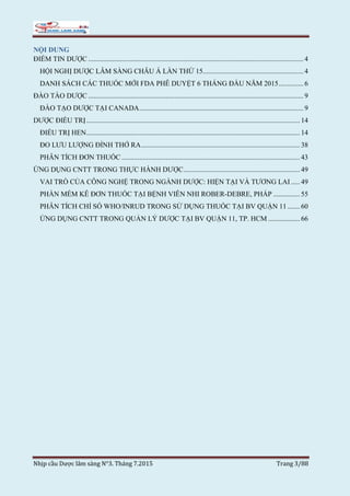Nhịp cầu Dược lâm sàng N°3. Tháng 7.2015 Trang 3/88
NỘI DUNG
ĐIỂM TIN DƯỢC .......................................................................................................................... 4
HỘI NGHỊ DƯỢC LÂM SÀNG CHÂU Á LẦN THỨ 15......................................................... 4
DANH SÁCH CÁC THUỐC MỚI FDA PHÊ DUYỆT 6 THÁNG ĐẦU NĂM 2015.............. 6
ĐÀO TÀO DƯỢC .......................................................................................................................... 9
ĐÀO TẠO DƯỢC TẠI CANADA............................................................................................. 9
DƯỢC ĐIỀU TRỊ......................................................................................................................... 14
ĐIỀU TRỊ HEN......................................................................................................................... 14
ĐO LƯU LƯỢNG ĐỈNH THỞ RA.......................................................................................... 38
PHÂN TÍCH ĐƠN THUỐC ..................................................................................................... 43
ỨNG DỤNG CNTT TRONG THỰC HÀNH DƯỢC.................................................................. 49
VAI TRÒ CỦA CÔNG NGHỆ TRONG NGÀNH DƯỢC: HIỆN TẠI VÀ TƯƠNG LAI ..... 49
PHẦN MỀM KÊ ĐƠN THUỐC TẠI BỆNH VIÊN NHI ROBER-DEBRE, PHÁP ............... 55
PHÂN TÍCH CHỈ SỐ WHO/INRUD TRONG SỬ DỤNG THUỐC TẠI BV QUẬN 11 ....... 60
ỨNG DỤNG CNTT TRONG QUẢN LÝ DƯỢC TẠI BV QUẬN 11, TP. HCM .................. 66
 