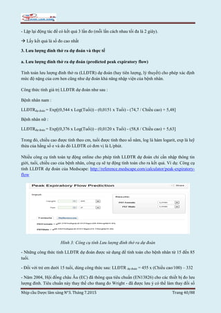 Nhịp cầu Dược lâm sàng N°3. Tháng 7.2015 Trang 40/88
- Lặp lại động tác để có kết quả 3 lần đo (mỗi lần cách nhau tối đa là 2 giây).
 Lấy kết quả là số đo cao nhất
3. Lưu lượng đỉnh thở ra dự đoán và thực tế
a. Lưu lượng đỉnh thở ra dự đoán (predicted peak expiratory flow)
Tính toán lưu lượng đỉnh thở ra (LLĐTR) dự đoán (hay tiên lượng, lý thuyết) cho phép xác định
mức độ nặng của cơn hen cũng như dự đoán khả năng nhập viện của bệnh nhân.
Công thức tính giá trị LLĐTR dự đoán như sau :
Bệnh nhân nam :
LLĐTRdự đoán = Exp[(0,544 x Log(Tuổi)) - (0,0151 x Tuổi) - (74,7 / Chiều cao) + 5,48]
Bệnh nhân nữ :
LLĐTRdự đoán = Exp[(0,376 x Log(Tuổi)) - (0,0120 x Tuổi) - (58,8 / Chiều cao) + 5,63]
Trong đó, chiều cao được tính theo cm, tuổi được tính theo số năm, log là hàm logarit, exp là luỹ
thừa của hằng số e và do đó LLĐTR có đơn vị là L/phút.
Nhiều công cụ tính toán tự động online cho phép tính LLĐTR dự đoán chỉ cần nhập thông tin
giới, tuổi, chiều cao của bệnh nhân, công cụ sẽ tự động tính toán cho ra kết quả. Ví dụ: Công cụ
tính LLĐTR dự đoán của Medscape: http://reference.medscape.com/calculator/peak-expiratory-
flow
Hình 3: Công cụ tính Lưu lượng đỉnh thở ra dự đoán
- Những công thức tính LLĐTR dự đoán được sử dụng để tính toán cho bệnh nhân từ 15 đến 85
tuổi.
- Đối với trẻ em dưới 15 tuổi, dùng công thức sau: LLĐTR dự đoán = 455 x (Chiều cao/100) – 332
- Năm 2004, Hội đồng châu Âu (EC) đã thông qua tiêu chuẩn (EN13826) cho các thiết bị đo lưu
lượng đỉnh. Tiêu chuẩn này thay thế cho thang đo Wright - đã được lưu ý có thể làm thay đổi số
 