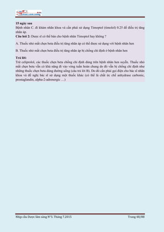 Nhịp cầu Dược lâm sàng N°3. Tháng 7.2015 Trang 48/88
15 ngày sau
Bệnh nhân C. đi khám nhãn khoa và cần phải sử dụng Timoptol (timolol) 0.25 để điều trị tăng
nhãn áp.
Câu hỏi 2: Dược sĩ có thể bán cho bệnh nhân Timoptol hay không ?
A. Thuốc nhỏ mắt chẹn beta điều trị tăng nhãn áp có thể được sử dụng với bệnh nhân hen
B. Thuốc nhỏ mắt chẹn beta điều trị tăng nhãn áp bị chống chỉ định ở bệnh nhân hen
Trả lời:
Trừ celiprolol, các thuốc chẹn beta chống chỉ định dùng trên bệnh nhân hen suyễn. Thuốc nhỏ
mắt chẹn beta vẫn có khả năng đi vào vòng tuần hoàn chung do đó vẫn bị chống chỉ định như
những thuốc chẹn beta dùng đường uống (câu trả lời B). Do đó cần phải gọi điện cho bác sĩ nhãn
khoa và đề nghị bác sĩ sử dụng một thuốc khác (có thể là chất ức chế anhydrase carbonic,
prostaglandin, alpha-2-adrenergic …)
 
