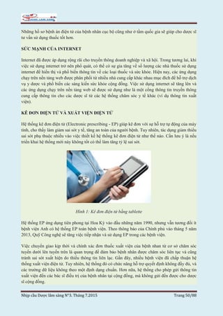 Nhịp cầu Dược lâm sàng N°3. Tháng 7.2015 Trang 50/88
Những hồ sơ bệnh án điện tử của bệnh nhân cục bộ cũng như ở tầm quốc gia sẽ giúp cho dược sĩ
tư vấn sử dụng thuốc tốt hơn.
SỨC MẠNH CỦA INTERNET
Internet đã được áp dụng rộng rãi cho truyền thông doanh nghiệp và xã hội. Trong tương lai, khi
việc sử dụng internet trở nên phổ quát, có thể có sự gia tăng về số lượng các nhà thuốc sử dụng
internet để hiển thị và phổ biến thông tin về các loại thuốc và sức khỏe. Hiện nay, các ứng dụng
chạy trên nền tảng web được phân phối từ nhiều nhà cung cấp khác nhau mục đích để hỗ trợ dịch
vụ y dược và phổ biến các sáng kiến sức khỏe cộng đồng. Việc sử dụng internet sẽ tăng lên và
các ứng dụng chạy trên nền tảng web sẽ được sử dụng như là một cổng thông tin truyền thông
cung cấp thông tin cho các dược sĩ từ các hệ thống chăm sóc y tế khác (ví dụ thông tin xuất
viện).
KÊ ĐƠN ĐIỆN TỬ VÀ XUẤT VIỆN ĐIỆN TỬ
Hệ thống kê đơn điện tử (Electronic prescribing - EP) giúp kê đơn với sự hỗ trợ tự động của máy
tính, cho thấy làm giảm sai sót y tế, tăng an toàn của người bệnh. Tuy nhiên, tác dụng giảm thiểu
sai sót phụ thuộc nhiều vào việc thiết kế hệ thống kê đơn điện tử như thế nào. Cần lưu ý là nếu
triển khai hệ thống mới này không tốt có thể làm tăng tỷ lệ sai sót.
Hình 1: Kê đơn điện tử bằng tablette
Hệ thống EP ứng dụng tiên phong tại Hoa Kỳ vào đầu những năm 1990, nhưng vẫn tương đối ít
bệnh viện Anh có hệ thống EP toàn bệnh viện. Theo thông báo của Chính phủ vào tháng 5 năm
2013, Quỹ Công nghệ sẽ tăng việc tiếp nhận và sử dụng EP trong các bệnh viện.
Việc chuyển giao kịp thời và chính xác đơn thuốc xuất viện của bệnh nhan từ cơ sở chăm sóc
tuyến dưới lên tuyến trên là quan trọng để đảm bảo bệnh nhân được chăm sóc liên tục và cũng
tránh sai sót xuất hiện do thiếu thông tin liên lạc. Gần đây, nhiều bệnh viện đã chấp thuận hệ
thống xuất viện điện tử. Tuy nhiên, hệ thống đó có chức năng hỗ trợ quyết định không đầy đủ, và
các trường dữ liệu không theo một định dạng chuẩn. Hơn nữa, hệ thống cho phép gửi thông tin
xuất viện đến các bác sĩ điều trị của bệnh nhân tại cộng đồng, mà không gửi đến được cho dược
sĩ cộng đồng.
 