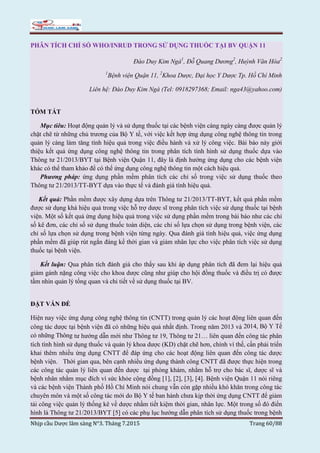 Nhịp cầu Dược lâm sàng N°3. Tháng 7.2015 Trang 60/88
PHÂN TÍCH CHỈ SỐ WHO/INRUD TRONG SỬ DỤNG THUỐC TẠI BV QUẬN 11
Đào Duy Kim Ngà1
, Đỗ Quang Dương2
, Huỳnh Văn Hóa2
1
Bệnh viện Quận 11, 2
Khoa Dược, Đại học Y Dược Tp. Hồ Chí Minh
Liên hệ: Đào Duy Kim Ngà (Tel: 0918297368; Email: nga43@yahoo.com)
TÓM TẮT
Mục tiêu: Hoạt động quản lý và sử dụng thuốc tại các bệnh viện càng ngày càng được quản lý
chặt chẽ từ những chủ trương của Bộ Y tế, với việc kết hợp ứng dụng công nghệ thông tin trong
quản lý càng làm tăng tính hiệu quả trong việc điều hành và xử lý công việc. Bài báo này giới
thiệu kết quả ứng dụng công nghệ thông tin trong phân tích tình hình sử dụng thuốc dựa vào
Thông tư 21/2013/BYT tại Bệnh viện Quận 11, đây là định hướng ứng dụng cho các bệnh viện
khác có thể tham khảo để có thể ứng dụng công nghệ thông tin một cách hiệu quả.
Phương pháp: ứng dụng phần mềm phân tích các chỉ số trong việc sử dụng thuốc theo
Thông tư 21/2013/TT-BYT dựa vào thực tế và đánh giá tính hiệu quả.
Kết quả: Phần mềm được xây dựng dựa trên Thông tư 21/2013/TT-BYT, kết quả phần mềm
được sử dụng khá hiệu quả trong việc hỗ trợ dược sĩ trong phân tích việc sử dụng thuốc tại bệnh
viện. Một số kết quả ứng dụng hiệu quả trong việc sử dụng phần mềm trong bài báo như các chỉ
số kê đơn, các chỉ số sử dụng thuốc toàn diện, các chỉ số lựa chọn sử dụng trong bệnh viện, các
chỉ số lựa chọn sử dụng trong bệnh viện từng ngày. Qua đánh giá tính hiệu quả, việc ứng dụng
phần mềm đã giúp rút ngắn đáng kể thời gian và giảm nhân lực cho việc phân tích việc sử dụng
thuốc tại bệnh viện.
Kết luận: Qua phân tích đánh giá cho thấy sau khi áp dụng phân tích đã đem lại hiệu quả
giảm gánh nặng công việc cho khoa dược cũng như giúp cho hội đồng thuốc và điều trị có được
tầm nhìn quản lý tổng quan và chi tiết về sử dụng thuốc tại BV.
ĐẶT VẤN ĐỀ
Hiện nay việc ứng dụng công nghệ thông tin (CNTT) trong quản lý các hoạt động liên quan đến
công tác dược tại bệnh viện đã có những hiệu quả nhất định. Trong năm 2013 và 2014, Bộ Y Tế
có những Thông tư hướng dẫn mới như Thông tư 19, Thông tư 21… liên quan đến công tác phân
tích tình hình sử dụng thuốc và quản lý khoa dược (KD) chặt chẽ hơn, chính vì thế, cần phải triển
khai thêm nhiều ứng dụng CNTT để đáp ứng cho các hoạt động liên quan đến công tác dược
bệnh viện. Thời gian qua, bên cạnh nhiều ứng dụng thành công CNTT đã được thực hiện trong
các công tác quản lý liên quan đến dược tại phòng khám, nhằm hỗ trợ cho bác sĩ, dược sĩ và
bệnh nhân nhằm mục đích vì sức khỏe cộng đồng [1], [2], [3], [4]. Bệnh viện Quận 11 nói riêng
và các bệnh viện Thành phố Hồ Chí Minh nói chung vẫn còn gặp nhiều khó khăn trong công tác
chuyên môn và một số công tác mới do Bộ Y tế ban hành chưa kịp thời ứng dụng CNTT để giảm
tải công việc quản lý thống kê về dược nhằm tiết kiệm thời gian, nhân lực. Một trong số đó điển
hình là Thông tư 21/2013/BYT [5] có các phụ lục hướng dẫn phân tích sử dụng thuốc trong bệnh
 