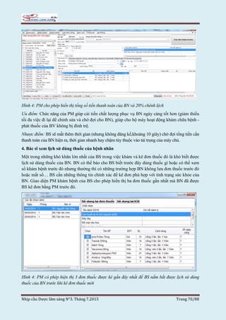 Nhịp cầu Dược lâm sàng N°3. Tháng 7.2015 Trang 70/88
Hình 4: PM cho phép hiển thị tổng số tiền thanh toán của BN và 20% chênh lệch
Ưu điểm: Chức năng của PM giúp cải tiến chất lượng phục vụ BN ngày càng tốt hơn (giảm thiểu
tối đa việc đi lại để chỉnh sửa và chờ đợi cho BN), giúp cho bộ máy hoạt động khám chữa bệnh -
phát thuốc của BV không bị đình trệ.
Nhược điểm: BS sẽ mất thêm thời gian (nhưng không đáng kể,khoảng 10 giây) chờ đợi tổng tiền cần
thanh toán của BN hiện ra, thời gian nhanh hay chậm tùy thuộc vào tải trọng của máy chủ.
4. Bác sĩ xem lịch sử dùng thuốc của bệnh nhân
Một trong những khó khăn lớn nhất của BS trong việc khám và kê đơn thuốc đó là khó biết được
lịch sử dùng thuốc của BN. BN có thể báo cho BS biết trước đây dùng thuốc gì hoặc có thể xem
sổ khám bệnh trước đó nhưng thường thì có những trường hợp BN không lưu đơn thuốc trước đó
hoặc mất sổ… BS cần những thông tin chính xác để kê đơn phù hợp với tình trạng sức khỏe của
BN. Giao diện PM khám bệnh của BS cho phép hiển thị ba đơn thuốc gần nhất mà BN đã được
BS kê đơn bằng PM trước đó.
Hình 4: PM có phép hiện thị 3 đơn thuốc được kê gần đây nhất để BS nắm bắt được lịch sử dùng
thuốc của BN trước khi kê đơn thuốc mới
 