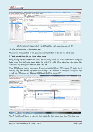 Nhịp cầu Dược lâm sàng N°3. Tháng 7.2015 Trang 72/88
Hình 6: PM hiển thị đơn thuốc của 2 khoa khám bệnh khác nhau của một BN.
Ưu điểm: Giúp cho việc kê đơn an toàn hơn.
Nhược điểm: Thông tin hiện ra trên giao diện khám bệnh nhiều có thể làm cho BS rối mắt.
7. Cảnh báo hai đơn cho tên thuốc trùng nhau.
Trong trường hợp BN đi khám hai khoa, BS của phòng khám sau có thể kê tên thuốc trùng với
thuốc trong đơn thuốc của phòng khám thứ nhất. PM có hệ thống cảnh báo bằng thông báo
“Tên thuốc này đã được BS khác chỉ định” cho BS.
Ví dụ: BN đã được khám ở khoa ngoại đã cho Amoxicilin 500mg- TW2, sau đó BN khám tiếp ở
khoa nội tổng hợp, BS cho tiếp Amoxicilin 500mg- TW2 thì thuốc sẽ không thể kê được và hiện
ra cảnh báo “Tên thuốc này đã được BS khác chỉ định! Số lượng: 15”.
Hình 7: Cảnh báo BS khi có sự trùng tên thuốc của 2 đơn thuốc của 2 khoa khám bệnh khác nhau
 
