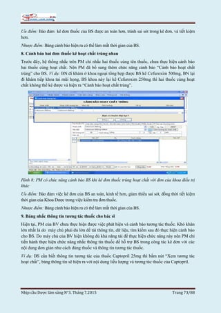 Nhịp cầu Dược lâm sàng N°3. Tháng 7.2015 Trang 73/88
Ưu điểm: Bảo đảm kê đơn thuốc của BS được an toàn hơn, tránh sai sót trong kê đơn, và tiết kiệm
hơn.
Nhược điểm: Bảng cảnh báo hiện ra có thể làm mất thời gian của BS.
8. Cảnh báo hai đơn thuốc kê hoạt chất trùng nhau
Trước đây, hệ thống nhắc trên PM chỉ nhắc hai thuốc cùng tên thuốc, chưa thực hiện cảnh báo
hai thuốc cùng hoạt chất. Nên PM đã bổ sung thêm chức năng cảnh báo “Cảnh báo hoạt chất
trùng” cho BS. Ví dụ: BN đi khám ở khoa ngoại tổng hợp được BS kê Cefuroxim 500mg, BN lại
đi khám tiếp khoa tai mũi họng, BS khoa này lại kê Cefuroxim 250mg thì hai thuốc cùng hoạt
chất không thể kê được và hiện ra “Cảnh báo hoạt chất trùng”.
Hình 8: PM có chức năng cảnh báo BS khi kê đơn thuốc trùng hoạt chất với đơn của khoa điều trị
khác
Ưu điểm: Bảo đảm việc kê đơn của BS an toàn, kinh tế hơn, giảm thiểu sai sót, đồng thời tiết kiệm
thời gian của Khoa Dược trong việc kiểm tra đơn thuốc.
Nhược điểm: Bảng cảnh báo hiện ra có thể làm mất thời gian của BS.
9. Bảng nhắc thông tin tương tác thuốc cho bác sĩ
Hiện tại, PM của BV chưa thực hiện được việc phát hiện và cảnh báo tương tác thuốc. Khó khăn
lớn nhất là do máy chủ phải đủ lớn để tải thông tin, dữ liệu, tìm kiếm sau đó thực hiện cảnh báo
cho BS. Do máy chủ của BV hiện không đủ khả năng tải để thực hiện chức năng này nên PM chỉ
tiến hành thực hiện chức năng nhắc thông tin thuốc để hỗ trợ BS trong công tác kê đơn với các
nội dung đơn giản như cách dùng thuốc và thông tin tương tác thuốc.
Ví dụ: BS cần biết thông tin tương tác của thuốc Captopril 25mg thì bấm nút “Xem tương tác
hoạt chất”, bảng thông tin sẽ hiện ra với nội dung liều lượng và tương tác thuốc của Captopril.
 