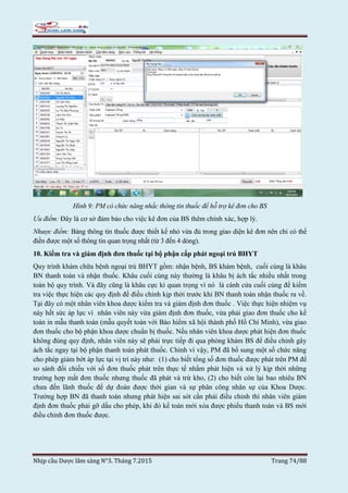 Nhịp cầu Dược lâm sàng N°3. Tháng 7.2015 Trang 74/88
Hình 9: PM có chức năng nhắc thông tin thuốc để hỗ trợ kê đơn cho BS
Ưu điểm: Đây là cơ sở đảm bảo cho việc kê đơn của BS thêm chính xác, hợp lý.
Nhược điểm: Bảng thông tin thuốc được thiết kế nhỏ vừa đủ trong giao diện kê đơn nên chỉ có thể
điền được một số thông tin quan trọng nhất (từ 3 đến 4 dòng).
10. Kiểm tra và giám định đơn thuốc tại bộ phận cấp phát ngoại trú BHYT
Quy trình khám chữa bệnh ngoại trú BHYT gồm: nhận bệnh, BS khám bệnh, cuối cùng là khâu
BN thanh toán và nhận thuốc. Khâu cuối cùng này thường là khâu bị ách tắc nhiều nhất trong
toàn bộ quy trình. Và đây cũng là khâu cực kì quan trọng vì nó là cánh cửa cuối cùng để kiểm
tra việc thực hiện các quy định để điều chỉnh kịp thời trước khi BN thanh toán nhận thuốc ra về.
Tại đây có một nhân viên khoa dược kiểm tra và giám định đơn thuốc . Việc thực hiện nhiệm vụ
này hết sức áp lực vì nhân viên này vừa giám định đơn thuốc, vừa phải giao đơn thuốc cho kế
toán in mẫu thanh toán (mẫu quyết toán với Bảo hiểm xã hội thành phố Hồ Chí Minh), vừa giao
đơn thuốc cho bộ phận khoa dược chuẩn bị thuốc. Nếu nhân viên khoa dược phát hiện đơn thuốc
không đúng quy định, nhân viên này sẽ phải trực tiếp đi qua phòng khám BS để điều chỉnh gây
ách tắc ngay tại bộ phận thanh toán phát thuốc. Chính vì vậy, PM đã bổ sung một số chức năng
cho phép giảm bớt áp lực tại vị trí này như: (1) cho biết tổng số đơn thuốc được phát trên PM để
so sánh đối chiếu với số đơn thuốc phát trên thực tế nhằm phát hiện và xử lý kịp thời những
trường hợp mất đơn thuốc nhưng thuốc đã phát và trừ kho, (2) cho biết còn lại bao nhiêu BN
chưa đến lãnh thuốc để dự đoán được thời gian và sự phân công nhân sự của Khoa Dược.
Trường hợp BN đã thanh toán nhưng phát hiện sai sót cần phải điều chỉnh thì nhân viên giám
định đơn thuốc phải gỡ dấu cho phép, khi đó kế toán mới xóa được phiếu thanh toán và BS mới
điều chỉnh đơn thuốc được.
 