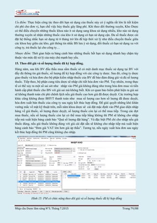 Nhịp cầu Dược lâm sàng N°3. Tháng 7.2015 Trang 79/88
Ưu điểm: Thực hiện công tác theo dõi hạn sử dụng của thuốc này có ý nghĩa rất lớn là tiết kiệm
chi phí cho đơn vị, hạn chế việc hủy thuốc gây lãng phí. Khi theo dõi thường xuyên, Kho Dược
có thể điều chuyển những thuốc khoa nào ít sử dụng sang khoa sử dụng nhiều, kho nào sử dụng
thường xuyên sẽ nhận những thuốc của kho ít sử dụng có hạn sử dụng cận. Đa số thuốc được cài
đặt hệ thống nhắc hạn sử dụng từ 6 tháng trở lên để kịp thời xử lý như điều chuyển thuốc giữa
các khoa hay giữa các kho, gửi thông tin nhắc BS lưu ý sử dụng, đổi thuốc có hạn sử dụng xa với
công ty, trả thuốc lại cho công ty…
Nhược điểm: Thời gian hiện ra bảng cảnh báo những thuốc hết hạn sử dụng nhanh hay chậm tùy
thuộc vào mức độ xử lý của máy chủ mạnh hay yếu.
15. Theo dõi giá và số lượng thuốc đã ký hợp đồng.
Hàng năm, sau khi BV đấu thầu mua sắm thuốc sẽ có một danh mục thuốc sử dụng tại BV với
đầy đủ thông tin giá thuốc, số lượng để ký hợp đồng với các công ty dược. Sau đó, công ty dược
giao thuốc và hóa đơn cho bộ phận kiểm nhập thuốc của BV để bảo đảm đúng giá và đủ số lượng
thuốc. Tiếp theo, bộ phận cung tiêu dược sẽ nhập chi tiết hóa đơn vào PM. Tuy nhiên, trong thực
tế có thể xảy ra một số sai sót như nhập vào PM giá không đúng như trong hóa đơn mua và tiến
hành cấp phát thuốc cho BN với giá sai mà không biết. Khi cơ quan bảo hiểm phát hiện ra giá sai
sẽ không thanh toán chi phí chênh lệch nếu giá thuốc cao hơn giá đã được duyệt. Các trường hợp
khác cũng không được BHYT thanh toán như mua số lượng cao hơn số lượng đã được duyệt,
hóa đơn xuất bán thuốc của công ty sau ngày kết thúc hợp đồng. Để giải quyết những khó khăn
vướng mắc về mặt kỹ thuật trên, mỗi năm khoa dược sẽ cài đặt mặc định vào PM giao diện nhập
hàng về giá thuốc, số lượng được duyệt, số lượng thuốc còn lại có thể mua tiếp. Trong các đợt
mua thuốc, nếu số lượng thuốc còn lại có thể mua tiếp bằng không thì PM sẽ không cho nhập
tiếp mà xuất hiện bảng cảnh báo “Quá số lượng đặt hàng”. Và đặc biệt PM chỉ cho nhập nếu giá
thuốc đúng, nếu giá thuốc không đúng với giá cài đặt sẵn sẽ không cho nhập tiếp mà xuất hiện
bảng cảnh báo “Đơn giá VAT lớn hơn giá áp thầu”. Tương tự, nếu ngày xuất hóa đơn sau ngày
kết thúc hợp đồng thì PM cũng không cho nhập.
Hình 15: PM có chức năng theo dõi giá và số lượng thuốc đã ký hợp đồng
 