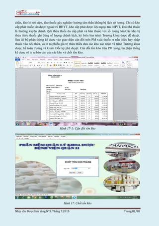 Nhịp cầu Dược lâm sàng N°3. Tháng 7.2015 Trang 81/88
chẵn, kho lẻ nội viện, kho thuốc gây nghiện- hướng tâm thần không bị lệch số lượng. Chỉ có kho
cấp phát thuốc tân dược ngoại trú BHYT, kho cấp phát dược liệu ngoại trú BHYT, kho nhà thuốc
là thường xuyên chênh lệch thừa thiếu do cấp phát và bán thuốc với số lượng lớn.Các kho bị
thừa thiếu thuốc ghi đúng số lượng chênh lệch, ký biên bản trình Trưởng khoa dược để duyệt.
Sau đó bộ phận thống kê dược vào giao diện cân đối trên PM xuất thuốc ra nếu thiếu hay nhập
thuốc vào nếu thừa, và in ra phiếu giá trị thừa thiếu đưa các kho xác nhận và trình Trưởng khoa
dược, kế toán trưởng và Giám Đốc ký phê duyệt. Cân đối tồn kho trên PM xong, bộ phận thống
kê dược sẽ in ra báo cáo của các kho và chốt tồn kho.
Hình 17-1: Cân đối tồn kho
Hình 17: Chốt tồn kho
 