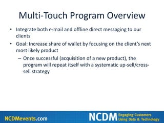 Multi-Touch Program Overview
• Integrate both e-mail and offline direct messaging to our
  clients
• Goal: Increase share of wallet by focusing on the client’s next
  most likely product
   – Once successful (acquisition of a new product), the
      program will repeat itself with a systematic up-sell/cross-
      sell strategy
 