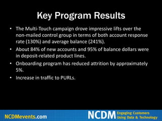 Key Program Results
• The Multi-Touch campaign drove impressive lifts over the
  non-mailed control group in terms of both account response
  rate (130%) and average balance (241%).
• About 84% of new accounts and 95% of balance dollars were
  in deposit-related product lines.
• Onboarding program has reduced attrition by approximately
  5%.
• Increase in traffic to PURLs.
 