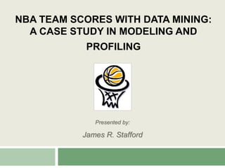 NBA Team Scores with Data Mining: A Case Study in Modeling and Profiling Presented by: James R. Stafford 