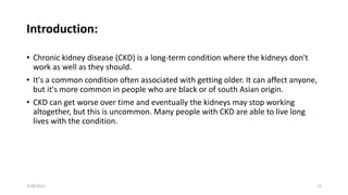 Introduction:
• Chronic kidney disease (CKD) is a long-term condition where the kidneys don't
work as well as they should.
• It's a common condition often associated with getting older. It can affect anyone,
but it's more common in people who are black or of south Asian origin.
• CKD can get worse over time and eventually the kidneys may stop working
altogether, but this is uncommon. Many people with CKD are able to live long
lives with the condition.
2/28/2021 12
 