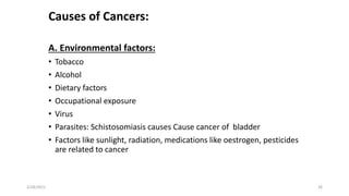 Causes of Cancers:
A. Environmental factors:
• Tobacco
• Alcohol
• Dietary factors
• Occupational exposure
• Virus
• Parasites: Schistosomiasis causes Cause cancer of bladder
• Factors like sunlight, radiation, medications like oestrogen, pesticides
are related to cancer
2/28/2021 26
 