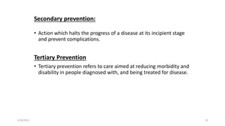 Secondary prevention:
• Action which halts the progress of a disease at its incipient stage
and prevent complications.
Tertiary Prevention
• Tertiary prevention refers to care aimed at reducing morbidity and
disability in people diagnosed with, and being treated for disease.
2/28/2021 29
 