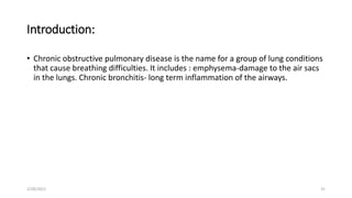 Introduction:
• Chronic obstructive pulmonary disease is the name for a group of lung conditions
that cause breathing difficulties. It includes : emphysema-damage to the air sacs
in the lungs. Chronic bronchitis- long term inflammation of the airways.
2/28/2021 31
 