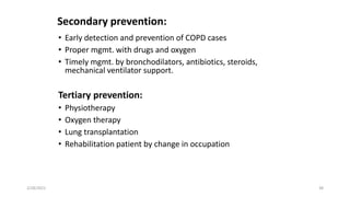 Secondary prevention:
• Early detection and prevention of COPD cases
• Proper mgmt. with drugs and oxygen
• Timely mgmt. by bronchodilators, antibiotics, steroids,
mechanical ventilator support.
Tertiary prevention:
• Physiotherapy
• Oxygen therapy
• Lung transplantation
• Rehabilitation patient by change in occupation
2/28/2021 38
 
