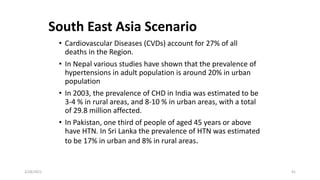 South East Asia Scenario
• Cardiovascular Diseases (CVDs) account for 27% of all
deaths in the Region.
• In Nepal various studies have shown that the prevalence of
hypertensions in adult population is around 20% in urban
population
• In 2003, the prevalence of CHD in India was estimated to be
3-4 % in rural areas, and 8-10 % in urban areas, with a total
of 29.8 million affected.
• In Pakistan, one third of people of aged 45 years or above
have HTN. In Sri Lanka the prevalence of HTN was estimated
to be 17% in urban and 8% in rural areas.
2/28/2021 41
 