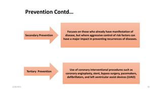 Secondary Prevention
Tertiary Prevention
Focuses on those who already have manifestation of
disease, but where aggressive control of risk factors can
have a major impact in preventing recurrences of diseases.
Use of coronary interventional procedures such as
coronary angioplasty, stent, bypass surgery, pacemakers,
defibrillators, and left ventricular assist devices (LVAD)
Prevention Contd…
2/28/2021 45
 