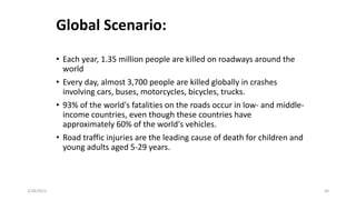 Global Scenario:
• Each year, 1.35 million people are killed on roadways around the
world
• Every day, almost 3,700 people are killed globally in crashes
involving cars, buses, motorcycles, bicycles, trucks.
• 93% of the world's fatalities on the roads occur in low- and middle-
income countries, even though these countries have
approximately 60% of the world's vehicles.
• Road traffic injuries are the leading cause of death for children and
young adults aged 5-29 years.
2/28/2021 56
 