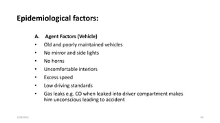 Epidemiological factors:
A. Agent Factors (Vehicle)
• Old and poorly maintained vehicles
• No mirror and side lights
• No horns
• Uncomfortable interiors
• Excess speed
• Low driving standards
• Gas leaks e.g. CO when leaked into driver compartment makes
him unconscious leading to accident
2/28/2021 59
 