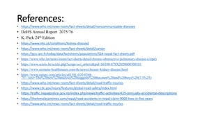 References:
• https://www.who.int/news-room/fact-sheets/detail/noncommunicable-diseases
• DoHS Annual Report 2075/76
• K. Park 24th Edition
• https://www.nhs.uk/conditions/kidney-disease/
• https://www.who.int/news-room/fact-sheets/detail/cancer
• https://gco.iarc.fr/today/data/factsheets/populations/524-nepal-fact-sheets.pdf
• https://www.who.int/news-room/fact-sheets/detail/chronic-obstructive-pulmonary-disease-(copd)
• https://www.scielo.br/scielo.php?script=sci_arttext&pid=S0100-879X2020000300101
• https://www.siemens-healthineers.com/de/news/chronic-kidney-disease.html
• https://www.nature.com/articles/s41581-020-0268-
7#:~:text=The%20new%20analysis%20suggests%20that,men%20and%20boys%20(7.3%25)
• https://www.who.int/news-room/fact-sheets/detail/road-traffic-injuries
• https://www.cdc.gov/injury/features/global-road-safety/index.html
• https://traffic.nepalpolice.gov.np/index.php/news/traffic-activities/425-annually-accidental-descriptions
• https://thehimalayantimes.com/nepal/road-accidents-in-nepal-claim-9000-lives-in-five-years
• https://www.who.int/news-room/fact-sheets/detail/road-traffic-injuries
 