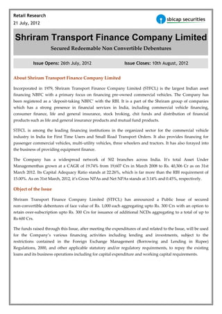 Retail Research
21 July, 2012


Shriram Transport Finance Company Limited
                    Secured Redeemable Non Convertible Debentures

           Issue Opens: 26th July, 2012                       Issue Closes: 10th August, 2012


About Shriram Transport Finance Company Limited

Incorporated in 1979, Shriram Transport Finance Company Limited (STFCL) is the largest Indian asset
financing NBFC with a primary focus on financing pre-owned commercial vehicles. The Company has
been registered as a ‘deposit-taking NBFC’ with the RBI. It is a part of the Shriram group of companies
which has a strong presence in financial services in India, including commercial vehicle financing,
consumer finance, life and general insurance, stock broking, chit funds and distribution of financial
products such as life and general insurance products and mutual fund products.

STFCL is among the leading financing institutions in the organized sector for the commercial vehicle
industry in India for First Time Users and Small Road Transport Orders. It also provides financing for
passenger commercial vehicles, multi-utility vehicles, three wheelers and tractors. It has also forayed into
the business of providing equipment finance.

The Company has a widespread network of 502 branches across India. It’s total Asset Under
Managementhas grown at a CAGR of 19.74% from 19,607 Crs in March 2008 to Rs. 40,306 Cr as on 31st
March 2012. Its Capital Adequacy Ratio stands at 22.26%, which is far more than the RBI requirement of
15.00%. As on 31st March, 2012, it’s Gross NPAs and Net NPAs stands at 3.14% and 0.45%, respectively.

Object of the Issue

Shriram Transport Finance Company Limited (STFCL) has announced a Public Issue of secured
non-convertible debentures of face value of Rs. 1,000 each aggregating upto Rs. 300 Crs with an option to
retain over-subscription upto Rs. 300 Crs for issuance of additional NCDs aggregating to a total of up to
Rs 600 Crs.

The funds raised through this Issue, after meeting the expenditures of and related to the Issue, will be used
for the Company’s various financing activities including lending and investments, subject to the
restrictions contained in the Foreign Exchange Management (Borrowing and Lending in Rupee)
Regulations, 2000, and other applicable statutory and/or regulatory requirements, to repay the existing
loans and its business operations including for capital expenditure and working capital requirements.
 