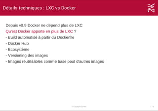 Détails techniques : LXC vs Docker
Depuis v0.9 Docker ne dépend plus de LXC
Qu'est Docker apporte en plus de LXC ?
­ Build automatisé à partir du Dockerfile
­ Docker Hub
­ Ecosystème
­ Versioning des images
­ Images réutilisables comme base pout d'autres images
© Copyright Zenika 1 ­ 8
 