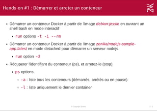 Hands-on #1 : Démarrer et arreter un conteneur
Démarrer un conteneur Docker à partir de l'image debian:jessie en ouvrant un
shell bash en mode interactif
run options -t -i --rm
Démarrer un conteneur Docker à partir de l'image zenika/nodejs­sample­
app:latest en mode detached pour démarrer un serveur nodejs
run option -d
Récuperer l'identifiant du conteneur (ps), et arretez­le (stop)
ps options
-a : liste tous les conteneurs (démarrés, arrétés ou en pause)
-l : liste uniquement le dernier container
© Copyright Zenika 3 ­ 2
 