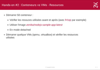 Hands-on #2 : Conteneurs vs VMs - Resources
Démarrer 50 conteneur :
Vérifier les resouces utilisées avant et après (avec htop par exemple)
Utiliser l'image zenika/nodejs­sample­app:latest
En mode detached
Démarrer quelque VMs (qemu, virtualbox) et vérifier les resources
utlisées
© Copyright Zenika 3 ­ 3
 