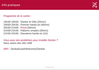 Info pratiques
Programme de la soirée :
19h30­19h50 : Docker et VMs (20min)
19h50­20h30 : Premier hands­on (40min)
20h30­21h00 : Pizza (30min)
21h00­21h30 : Patterns simples (30min)
21h30­22h30 : Deuxieme hands­on (1h)
Vous avez des problèmes pour installer Docker ?
Nous avons des clés USB 
WiFi : ZenikaGuest/Welcome2Zenika!
© Copyright Zenika
 