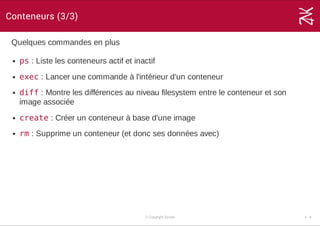 Conteneurs (3/3)
Quelques commandes en plus
ps : Liste les conteneurs actif et inactif
exec : Lancer une commande à l'intérieur d'un conteneur
diff : Montre les différences au niveau filesystem entre le conteneur et son
image associée
create : Créer un conteneur à base d'une image
rm : Supprime un conteneur (et donc ses données avec)
© Copyright Zenika 4 ­ 8
 