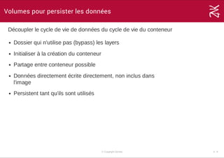 Volumes pour persister les données
Découpler le cycle de vie de données du cycle de vie du conteneur
Dossier qui n'utilise pas (bypass) les layers
Initialiser à la création du conteneur
Partage entre conteneur possible
Données directement écrite directement, non inclus dans
l'image
Persistent tant qu'ils sont utilisés
© Copyright Zenika 4 ­ 9
 