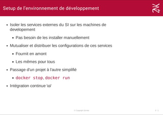Setup de l'environnement de développement
Isoler les services externes du SI sur les machines de
developement
Pas besoin de les installer manuellement
Mutualiser et distribuer les configurations de ces services
Fournit en amont
Les mêmes pour tous
Passage d'un projet à l'autre simplifié
docker stop, docker run
Intégration continue o/
© Copyright Zenika 5 ­ 2
 