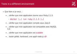 Tests in a different environment
Que faire si je veux.. :
.. vérifier que mon application tourne sous Ruby 2.1.5
docker […] run ruby:2.1.5 […]
.. vérifier que mon application compile sous Java 6
.. vérifier que mon application est compatible avec MySQL
5.6
.. vérifier que mon application est scalable
.. tester gitlab, kanboard, une appli node.js xD
© Copyright Zenika 5 ­ 3
 