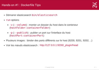 Hands-on #1 : Dockerfile Tips
Démarrer elasticsearch bin/elasticsearch
run options
-v (--volume) : monter un dossier du host dans le conteneur
(hostFolder:containerFolder)
-p (--publish) : publier un port sur l'interface du host
(hostPort:containerPort)
Plusieurs images : binder des ports différents sur le host (9200, 9201, 9202, ..)
Voir les nœuds elasticsearch : http://127.0.0.1:9200/_plugin/head
© Copyright Zenika 6 ­ 2
 