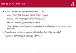 Hands-on #2 : Patterns
Builder : Builder votre projet favoris avec Docker
Java :   (maven),   (java)
Clojure :   (clojure),   (clojure)
Haskell :   (zenika/haskell­make)
Tips : l'option --rm (supprime automatiquement le conteneur s'il existe) peut
être utile
Tester l'image elasticsearch avec jdk6, jdk8 ou fluent­http avec jdk7
Tester des softwares pré­packager ( , ..)
fluent­http spring­security
liberator tentacles
pandoc
gitlab
© Copyright Zenika 6 ­ 3
 