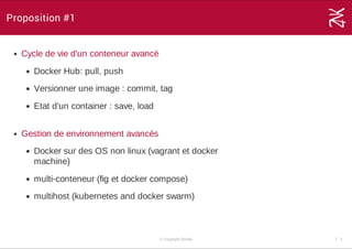 Proposition #1
Cycle de vie d'un conteneur avancé
Docker Hub: pull, push
Versionner une image : commit, tag
Etat d'un container : save, load 
Gestion de environnement avancés
Docker sur des OS non linux (vagrant et docker
machine)
multi­conteneur (fig et docker compose)
multihost (kubernetes and docker swarm) 
© Copyright Zenika 7 ­ 1
 