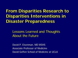 From Disparities Research to
Disparities Interventions in
Disaster Preparedness

  Lessons Learned and Thoughts
  About the Future

  David P. Eisenman, MD MSHS
  Associate Professor of Medicine
  David Geffen School of Medicine at UCLA
 