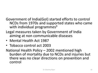 Government of India(GoI) started efforts to control
NCDs from 1970s and supported states who came
with individual programmes9
Legal measures taken by Government of India
aiming at non communicable diseases
• Mental Health Act 1987
• Tobacco control act 2003
National Health Policy – 2002 mentioned high
burden of mortality due to NCDs and injuries but
there was no clear directions on prevention and
control
10Dr. Shammy Rajan
 