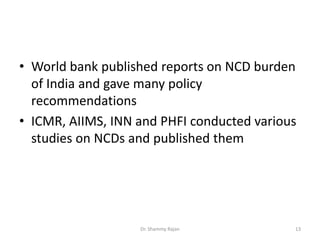 • World bank published reports on NCD burden
of India and gave many policy
recommendations
• ICMR, AIIMS, INN and PHFI conducted various
studies on NCDs and published them
13Dr. Shammy Rajan
 