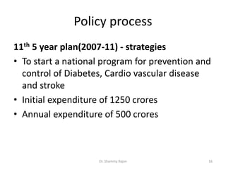Policy process
11th 5 year plan(2007-11) - strategies
• To start a national program for prevention and
control of Diabetes, Cardio vascular disease
and stroke
• Initial expenditure of 1250 crores
• Annual expenditure of 500 crores
16Dr. Shammy Rajan
 