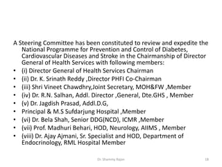 A Steering Committee has been constituted to review and expedite the
National Programme for Prevention and Control of Diabetes,
Cardiovascular Diseases and Stroke in the Chairmanship of Director
General of Health Services with following members:
• (i) Director General of Health Services Chairman
• (ii) Dr. K. Srinath Reddy ,Director PHFI Co-Chairman
• (iii) Shri Vineet Chawdhry,Joint Secretary, MOH&FW ,Member
• (iv) Dr. R.N. Salhan, Addl. Director ,General, Dte.GHS , Member
• (v) Dr. Jagdish Prasad, Addl.D.G,
• Principal & M.S Sufdarjung Hospital ,Member
• (vi) Dr. Bela Shah, Senior DDG(NCD), ICMR ,Member
• (vii) Prof. Madhuri Behari, HOD, Neurology, AIIMS , Member
• (viii) Dr. Ajay Ajmani, Sr. Specialist and HOD, Department of
Endocrinology, RML Hospital Member
18Dr. Shammy Rajan
 