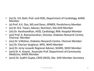 • (ix) Dr. V.K. Bahl, Prof. and HOD, Department of Cardiology, AIIMS
Member
• (x) Prof. A.K. Das, MS and Dean, JIPMER, Pondicherry Member
• (xi) Dr. B.K. Tiwari, Adviser, Nutrition, Dte.GHS Member
• (xii) Dr. Harshvardhan, HOD, Cardiology, RML Hospital Member
• (xiii) Prof. A. Ramachandran, Director, Diabetes Research Centre,
Chennai. Member
• (xiv) Dr. V.Mohan, Diabetes Research Centre, Chennai Member
• (xv) Dr. Cherian Varghese, NPO, WHO Member
• (xvi) Dr. Jerzy Leowski Regional Adviser, SEARO, WHO Member
• (xvii) Dr. K. Anand , Associate Prof. Department of Community
Medicine, AIIMS Member
• (xviii) Dr. Sudhir Gupta, CMO (NCD), Dte. GHS Member Secretary
19Dr. Shammy Rajan
 