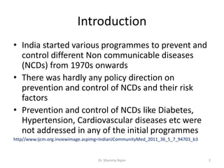 Introduction
• India started various programmes to prevent and
control different Non communicable diseases
(NCDs) from 1970s onwards
• There was hardly any policy direction on
prevention and control of NCDs and their risk
factors
• Prevention and control of NCDs like Diabetes,
Hypertension, Cardiovascular diseases etc were
not addressed in any of the initial programmes
http//www.ijcm.org.inviewimage.aspimg=IndianJCommunityMed_2011_36_5_7_94703_b3
2Dr. Shammy Rajan
 