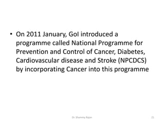 • On 2011 January, GoI introduced a
programme called National Programme for
Prevention and Control of Cancer, Diabetes,
Cardiovascular disease and Stroke (NPCDCS)
by incorporating Cancer into this programme
21Dr. Shammy Rajan
 