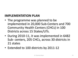 IMPLEMENTATION PLAN
• The programme was planned to be
implemented in 20,000 Sub-Centers and 700
Community Health Centers (CHCs) in 100
Districts across 15 States/UTs.
• During 2010-11, it was implemented in 6482
Sub- centers, 205 CHCs, across 30 districts in
21 states
• Extended to 100 districts by 2011-12
24Dr. Shammy Rajan
 